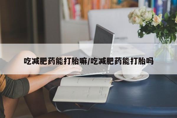 推荐个卖流产药的微信吃减肥药能打胎嘛/吃减肥药能打胎吗