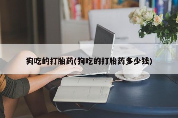 推荐个卖流产药的微信狗吃的打胎药(狗吃的打胎药多少钱)