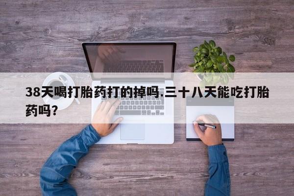 推荐个卖流产药的微信38天喝打胎药打的掉吗.三十八天能吃打胎药吗？