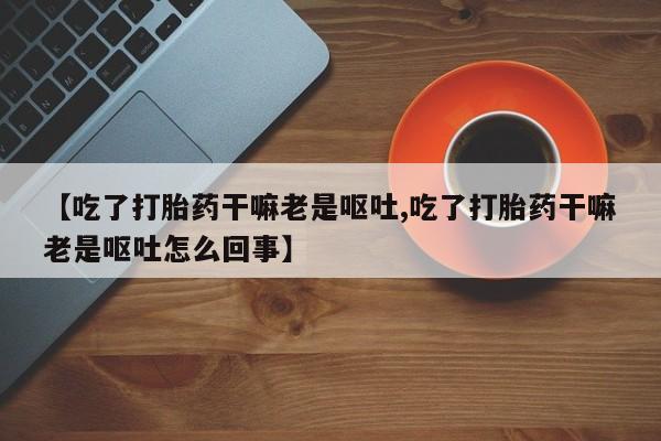 推荐个卖流产药的微信【吃了打胎药干嘛老是呕吐,吃了打胎药干嘛老是呕吐怎么回事】
