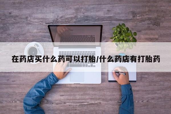 推荐个卖流产药的微信在药店买什么药可以打胎/什么药店有打胎药