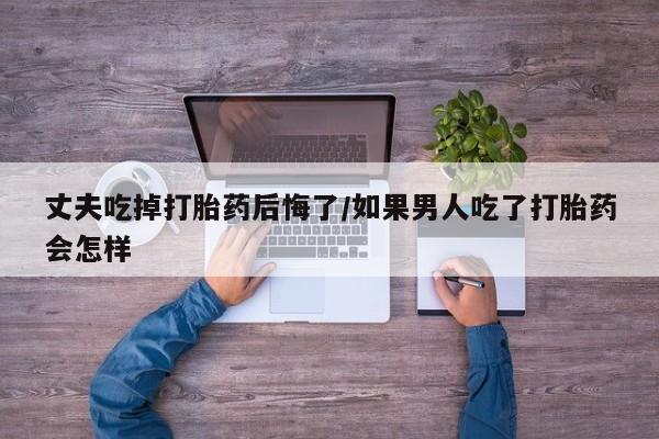 推荐个卖流产药的微信丈夫吃掉打胎药后悔了/如果男人吃了打胎药会怎样