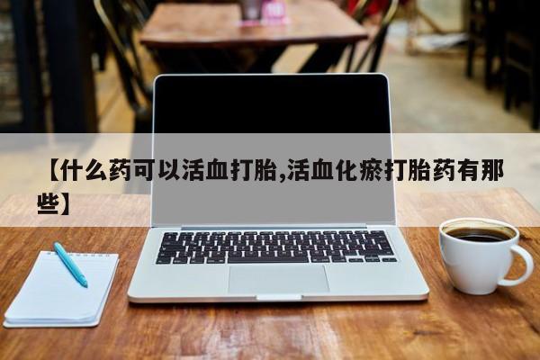 推荐个卖流产药的微信【什么药可以活血打胎,活血化瘀打胎药有那些】