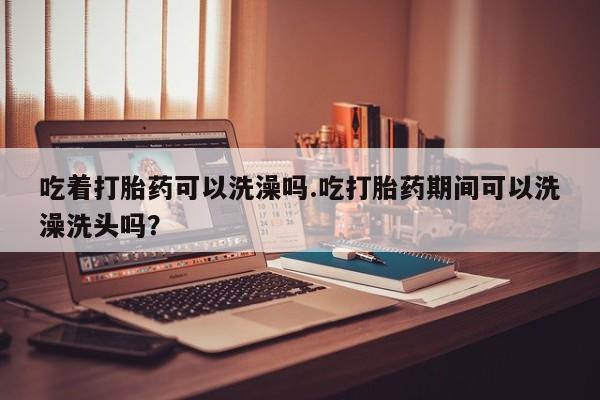 推荐个卖流产药的微信吃着打胎药可以洗澡吗.吃打胎药期间可以洗澡洗头吗？