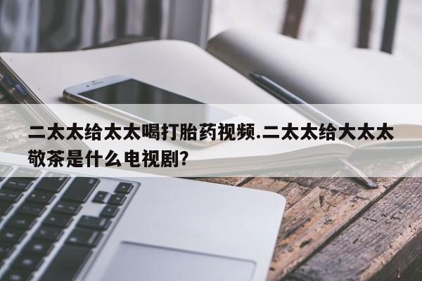 推荐个卖流产药的微信二太太给太太喝打胎药视频.二太太给大太太敬茶是什么电视剧？