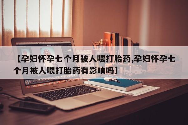 推荐个卖流产药的微信【孕妇怀孕七个月被人喂打胎药,孕妇怀孕七个月被人喂打胎药有影响吗】