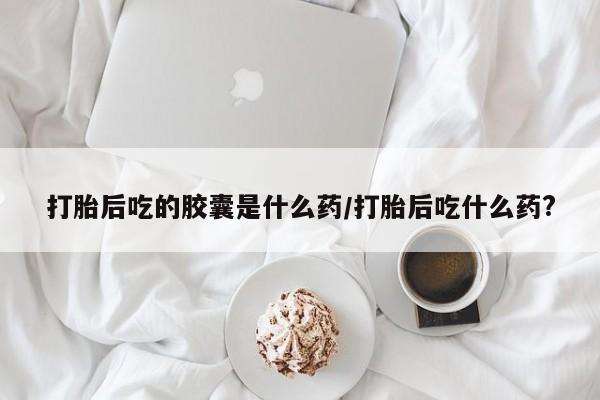 推荐个卖流产药的微信打胎后吃的胶囊是什么药/打胎后吃什么药?