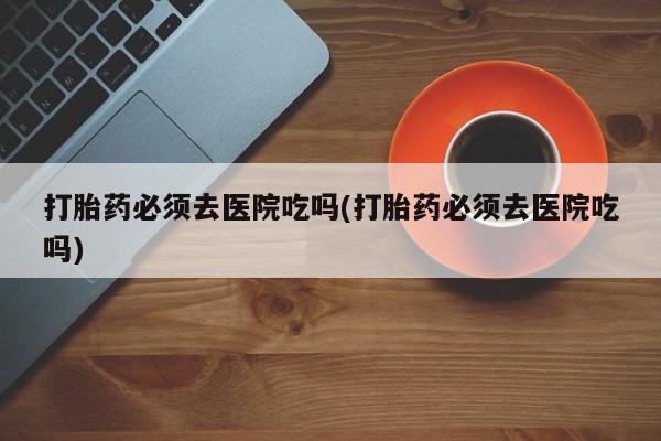 推荐个卖流产药的微信打胎药必须去医院吃吗(打胎药必须去医院吃吗)