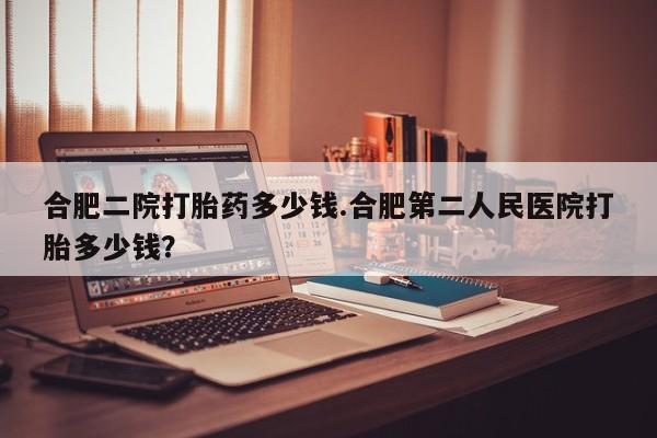 推荐个卖流产药的微信合肥二院打胎药多少钱.合肥第二人民医院打胎多少钱？