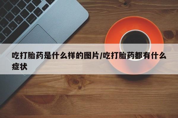 推荐个卖流产药的微信吃打胎药是什么样的图片/吃打胎药都有什么症状
