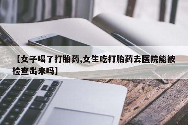 推荐个卖流产药的微信【女子喝了打胎药,女生吃打胎药去医院能被检查出来吗】