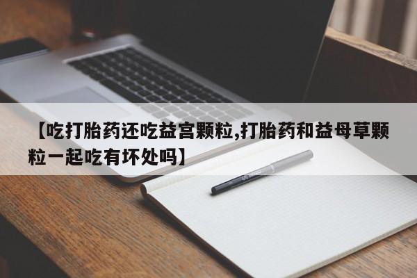 推荐个卖流产药的微信【吃打胎药还吃益宫颗粒,打胎药和益母草颗粒一起吃有坏处吗】