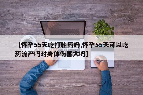 推荐个卖流产药的微信【怀孕55天吃打胎药吗,怀孕55天可以吃药流产吗对身体伤害大吗】
