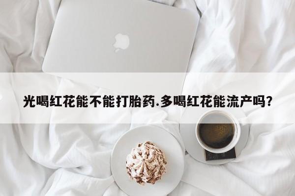 推荐个卖流产药的微信光喝红花能不能打胎药.多喝红花能流产吗？