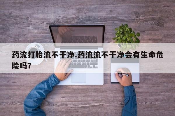 推荐个卖流产药的微信药流打胎流不干净.药流流不干净会有生命危险吗？