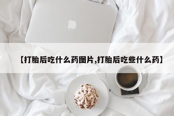 推荐个卖流产药的微信【打胎后吃什么药图片,打胎后吃些什么药】