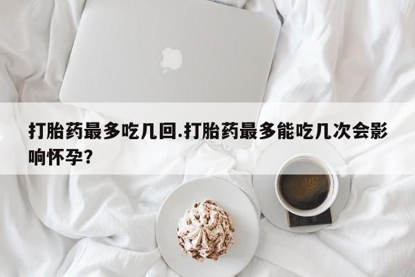 推荐个卖流产药的微信打胎药最多吃几回.打胎药最多能吃几次会影响怀孕？