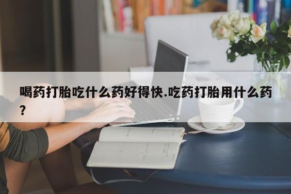 推荐个卖流产药的微信喝药打胎吃什么药好得快.吃药打胎用什么药？