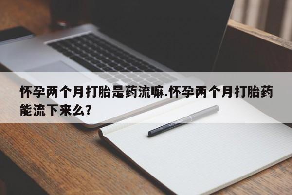 推荐个卖流产药的微信怀孕两个月打胎是药流嘛.怀孕两个月打胎药能流下来么？