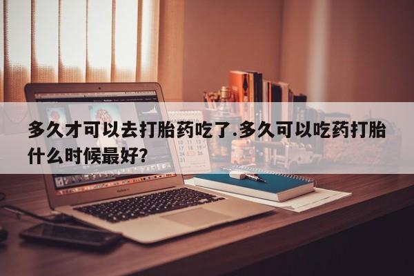 推荐个卖流产药的微信多久才可以去打胎药吃了.多久可以吃药打胎什么时候最好？