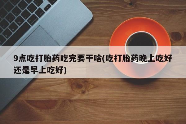 推荐个卖流产药的微信9点吃打胎药吃完要干啥(吃打胎药晚上吃好还是早上吃好)