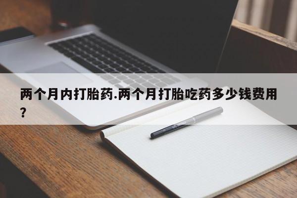 推荐个卖流产药的微信两个月内打胎药.两个月打胎吃药多少钱费用？