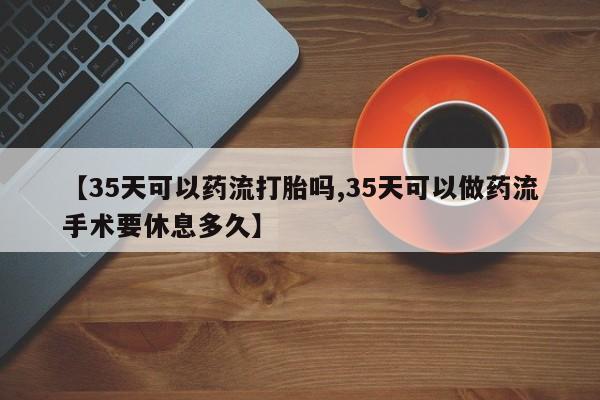推荐个卖流产药的微信【35天可以药流打胎吗,35天可以做药流手术要休息多久】